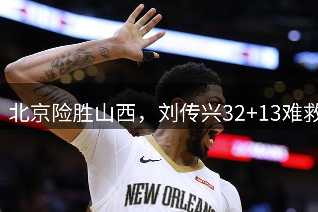北京险胜山西，刘传兴32+13难救主